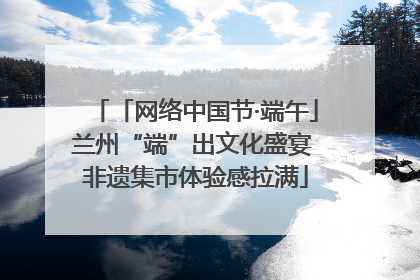 「网络中国节·端午」兰州“端”出文化盛宴 非遗集市体验感拉满