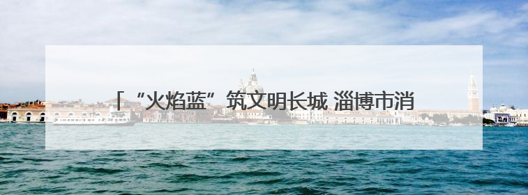 “火焰蓝”筑文明长城 淄博市消防救援支队用忠诚守护万家灯火