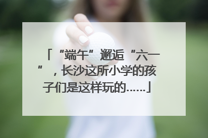 “端午”邂逅“六一”，长沙这所小学的孩子们是这样玩的……