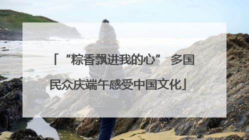 “粽香飘进我的心” 多国民众庆端午感受中国文化