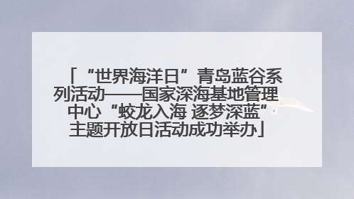 “世界海洋日”青岛蓝谷系列活动——国家深海基地管理中心“蛟龙入海 逐梦深蓝”主题开放日活动成功举办