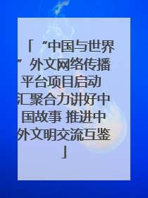 “中国与世界”外文网络传播平台项目启动 汇聚合力讲好中国故事 推进中外文明交流互鉴