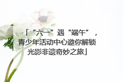“六一”遇“端午”，青少年活动中心邀你解锁光影非遗奇妙之旅