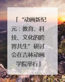“动画新纪元：教育、科技、文化的跨界共生”研讨会在吉林动画学院举行