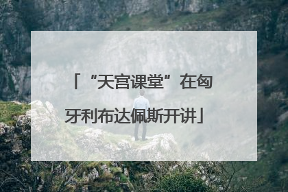 “天宫课堂”在匈牙利布达佩斯开讲