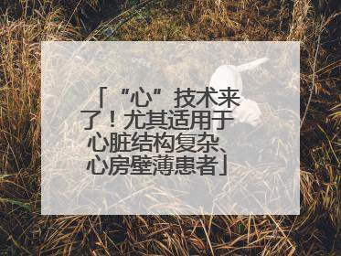 “心”技术来了！尤其适用于心脏结构复杂、心房壁薄患者