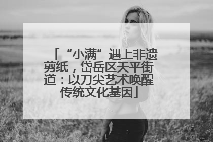 “小满”遇上非遗剪纸，岱岳区天平街道：以刀尖艺术唤醒传统文化基因