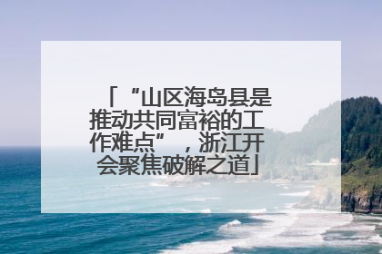 “山区海岛县是推动共同富裕的工作难点”，浙江开会聚焦破解之道