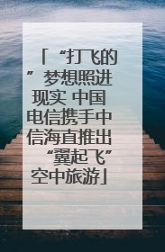 “打飞的”梦想照进现实 中国电信携手中信海直推出“翼起飞”空中旅游