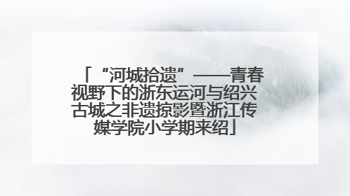 “河城拾遗”——青春视野下的浙东运河与绍兴古城之非遗掠影暨浙江传媒学院小学期来绍