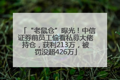 “老鼠仓”曝光！中信证券前员工偷看私募大佬持仓，获利213万，被罚没超426万