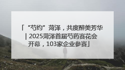 “芍约”菏泽，共度醉美芳华｜2025菏泽首届芍药赛花会开幕，103家企业参赛
