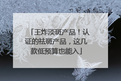 王炸淡斑产品！认证的祛斑产品，这几款低预算也能入