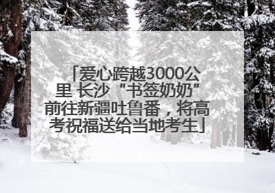 爱心跨越3000公里 长沙“书签奶奶”前往新疆吐鲁番，将高考祝福送给当地考生