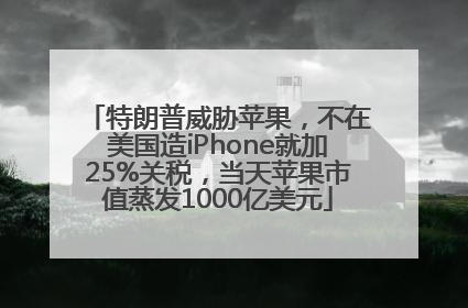 特朗普威胁苹果，不在美国造iPhone就加25%关税，当天苹果市值蒸发1000亿美元