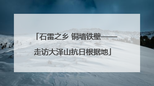 石雷之乡 铜墙铁壁——走访大泽山抗日根据地