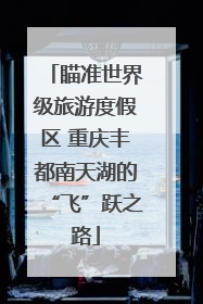 瞄准世界级旅游度假区 重庆丰都南天湖的“飞”跃之路