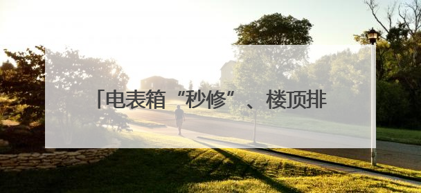 电表箱“秒修”、楼顶排隐患、飞线整治……长沙“人人讲安全”动真格！
