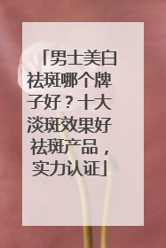 男士美白祛斑哪个牌子好？十大淡斑效果好祛斑产品，实力认证
