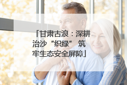 甘肃古浪：深耕治沙“织绿” 筑牢生态安全屏障