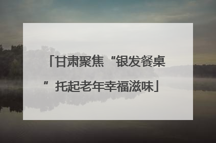 甘肃聚焦“银发餐桌”托起老年幸福滋味