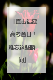 直击福建高考首日！难忘这些瞬间
