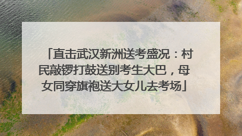 直击武汉新洲送考盛况：村民敲锣打鼓送别考生大巴，母女同穿旗袍送大女儿去考场