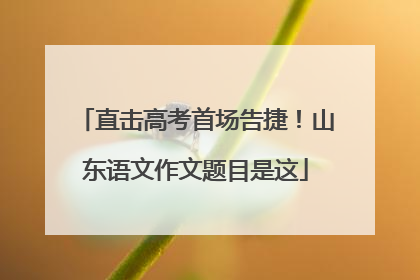 直击高考首场告捷！山东语文作文题目是这