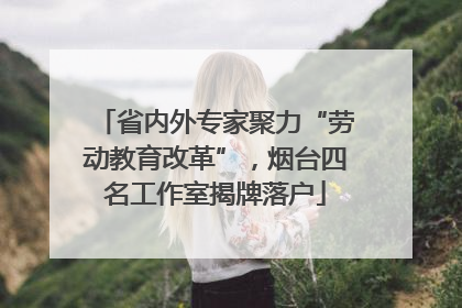省内外专家聚力“劳动教育改革”，烟台四名工作室揭牌落户