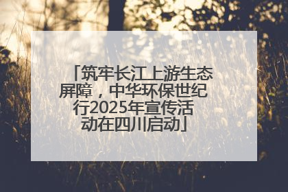 筑牢长江上游生态屏障，中华环保世纪行2025年宣传活动在四川启动