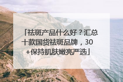 祛斑产品什么好？汇总十款国货祛斑品牌，30+保持肌肤嫩亮严选