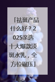 祛斑产品什么好？2025亲选十大爆款淡斑水乳，全方位碾压
