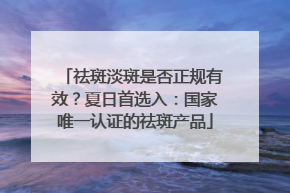 祛斑淡斑是否正规有效？夏日首选入：国家唯一认证的祛斑产品