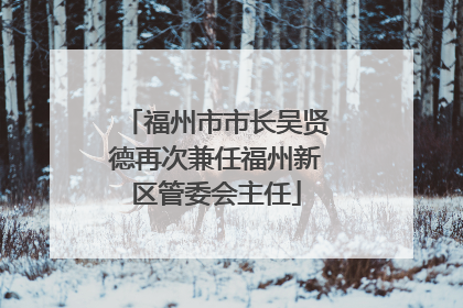 福州市市长吴贤德再次兼任福州新区管委会主任