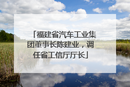 福建省汽车工业集团董事长陈建业，调任省工信厅厅长