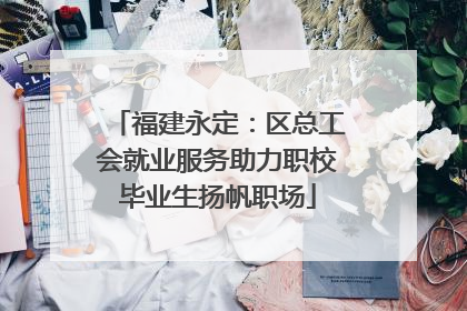 福建永定：区总工会就业服务助力职校毕业生扬帆职场