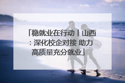 稳就业在行动丨山西：深化校企对接 助力高质量充分就业