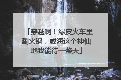 穿越啊！绿皮火车里涮火锅，威海这个神仙地我能待一整天