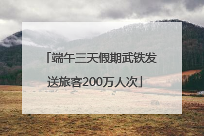 端午三天假期武铁发送旅客200万人次