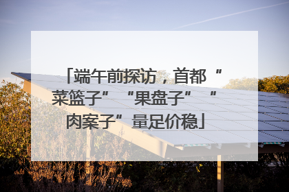 端午前探访，首都“菜篮子”“果盘子”“肉案子”量足价稳