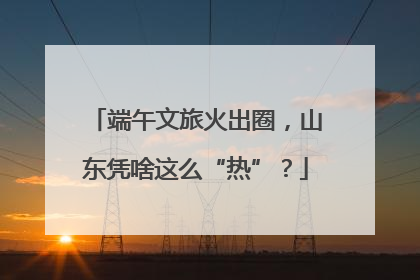 端午文旅火出圈，山东凭啥这么“热”？