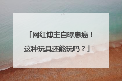 网红博主自曝患癌！这种玩具还能玩吗？