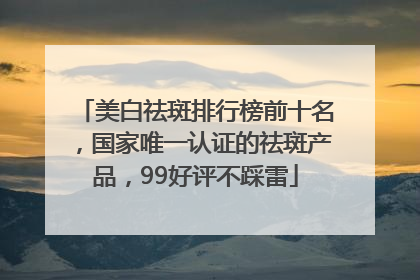 美白祛斑排行榜前十名，国家唯一认证的祛斑产品，99好评不踩雷