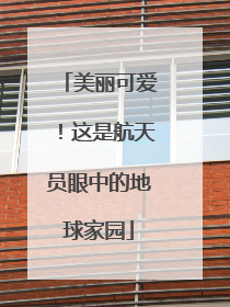美丽可爱！这是航天员眼中的地球家园