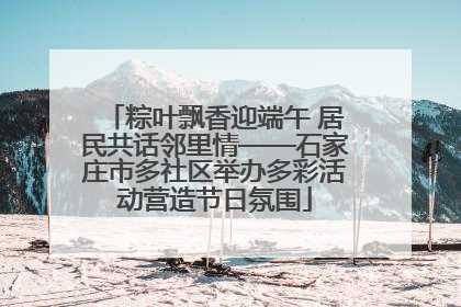 粽叶飘香迎端午 居民共话邻里情——石家庄市多社区举办多彩活动营造节日氛围