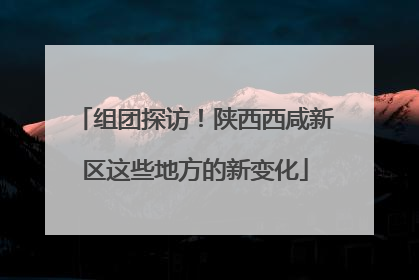 组团探访！陕西西咸新区这些地方的新变化