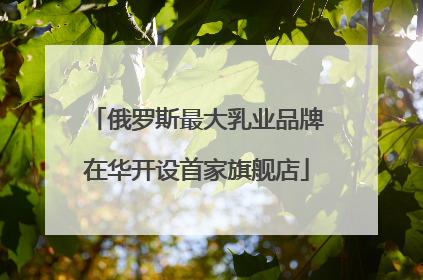 俄罗斯最大乳业品牌在华开设首家旗舰店