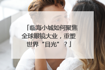 临海小城如何聚焦全球眼镜大业，重塑世界“目光”？