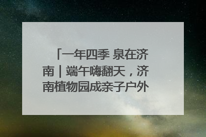 一年四季 泉在济南｜端午嗨翻天，济南植物园成亲子户外热门打卡地
