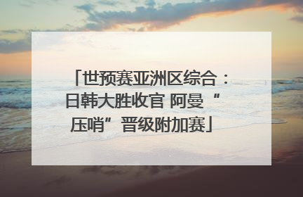 世预赛亚洲区综合：日韩大胜收官 阿曼“压哨”晋级附加赛